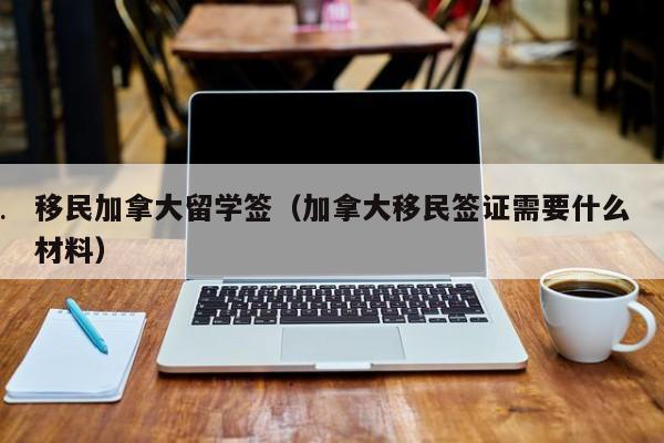 移民加拿大留学签（加拿大移民签证需要什么材料）