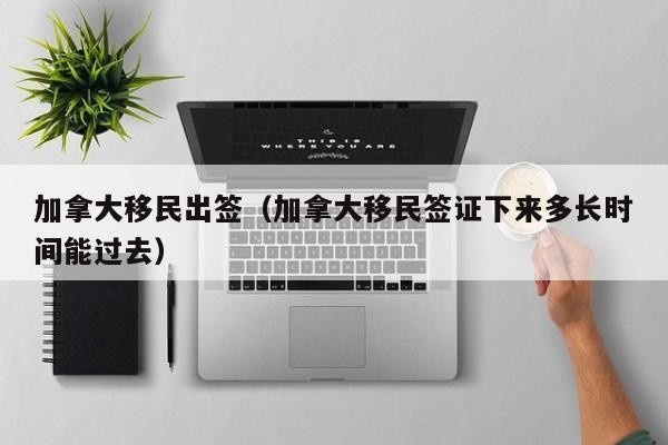 加拿大移民出签(加拿大移民签证下来多长时间能过去)