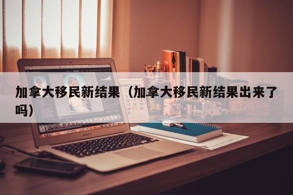加拿大移民新结果(加拿大移民新结果出来了吗)
