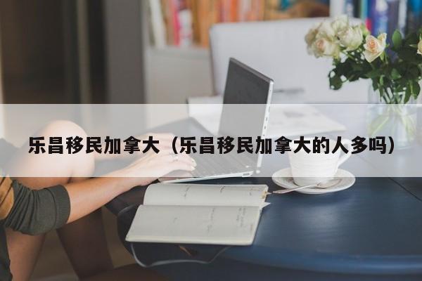 乐昌移民加拿大(乐昌移民加拿大的人多吗)