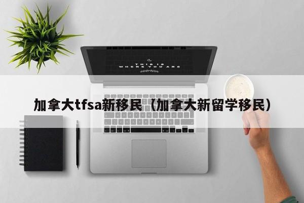 加拿大tfsa新移民(加拿大新留学移民)