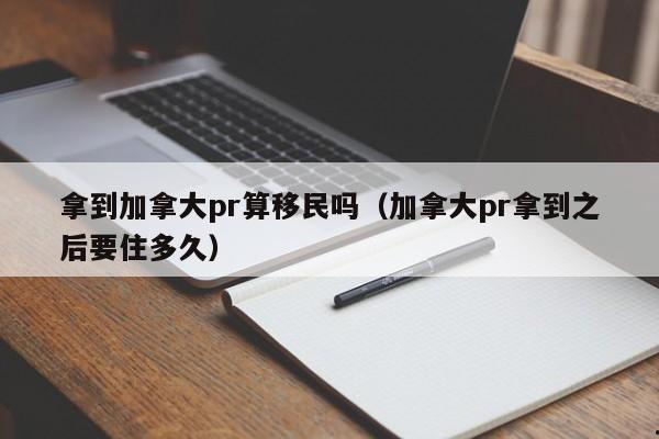 拿到加拿大pr算移民吗(加拿大pr拿到之后要住多久)