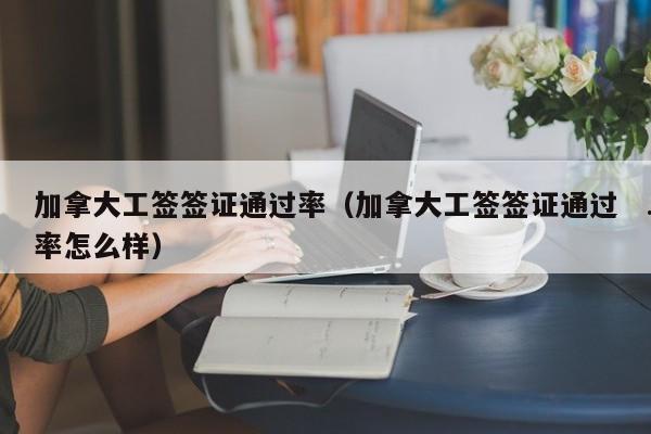 加拿大工签签证通过率(加拿大工签签证通过率怎么样)