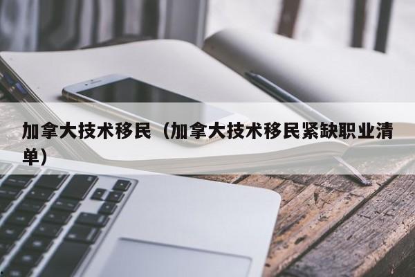 加拿大技术移民(加拿大技术移民紧缺职业清单)