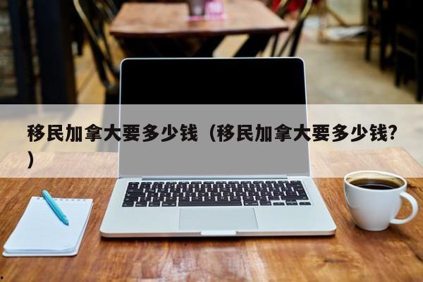 移民加拿大要多少钱(移民加拿大要多少钱?)
