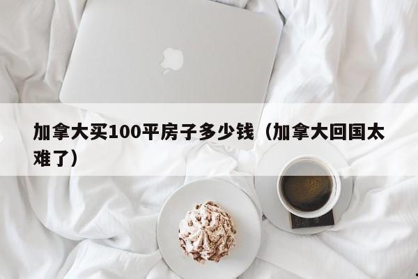 加拿大买100平房子多少钱(加拿大回国太难了)