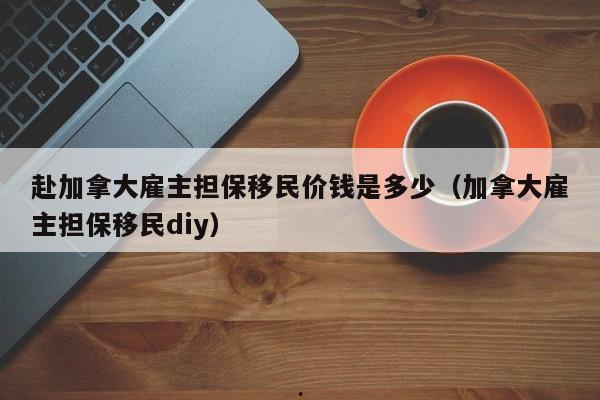 赴加拿大雇主担保移民价钱是多少(加拿大雇主担保移民diy)