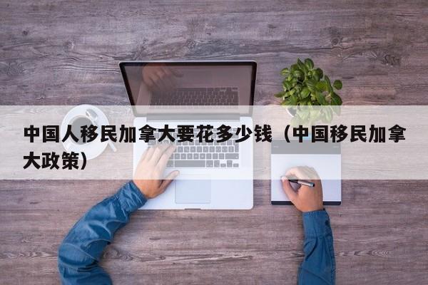中国人移民加拿大要花多少钱(中国移民加拿大政策)