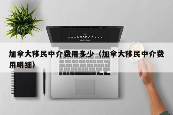 加拿大移民中介费用多少(加拿大移民中介费用明细)