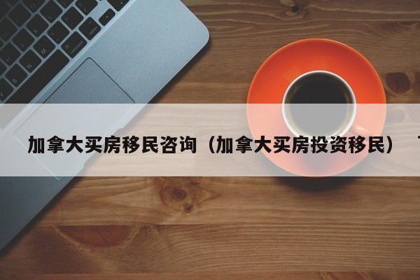 加拿大买房移民咨询(加拿大买房投资移民)
