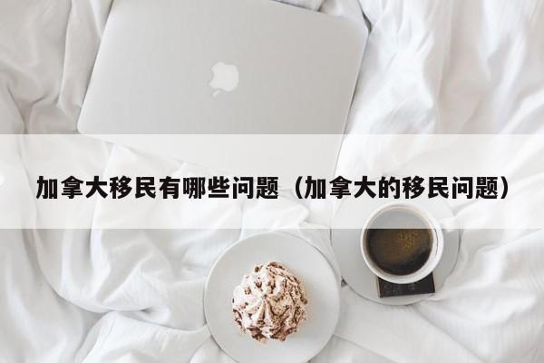 加拿大移民有哪些问题(加拿大的移民问题)