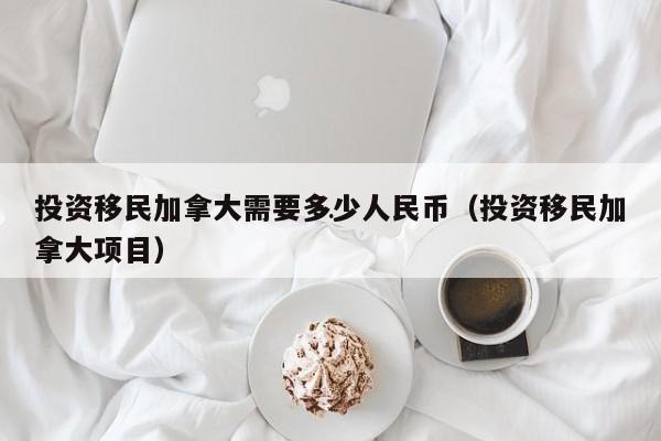 投资移民加拿大需要多少人民币(投资移民加拿大项目)