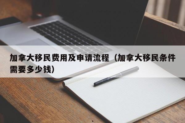 加拿大移民费用及申请流程(加拿大移民条件需要多少钱)