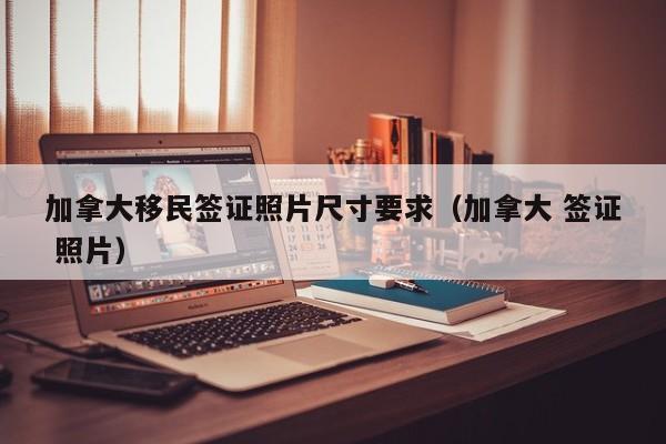 加拿大移民签证照片尺寸要求(加拿大 签证 照片)