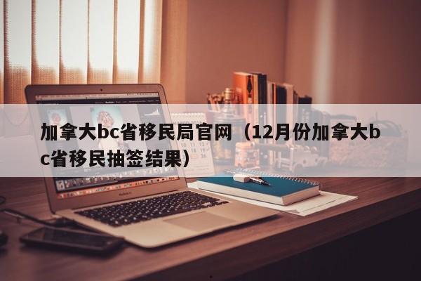 加拿大bc省移民局官网(12月份加拿大bc省移民抽签结果)