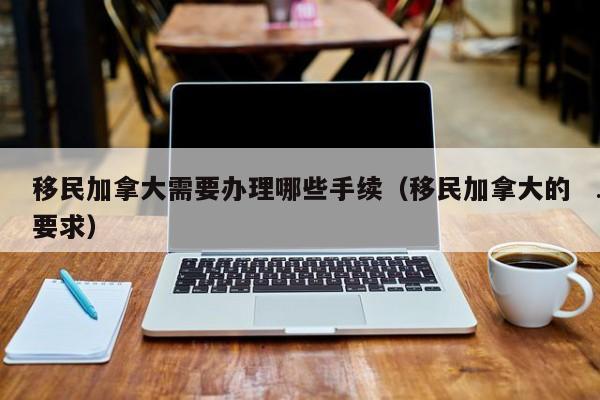 移民加拿大需要办理哪些手续(移民加拿大的要求)