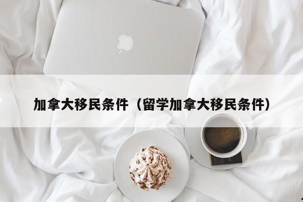 加拿大移民条件(留学加拿大移民条件)