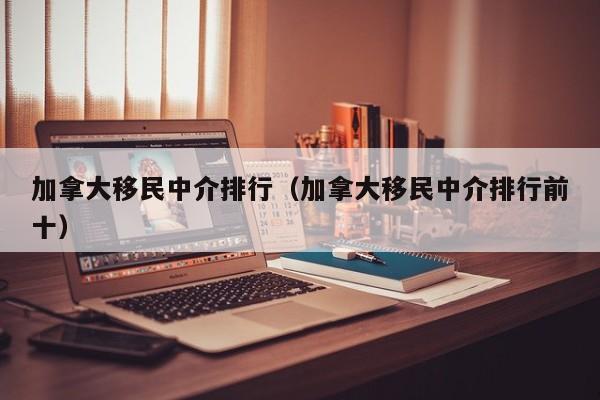 加拿大移民中介排行(加拿大移民中介排行前十)