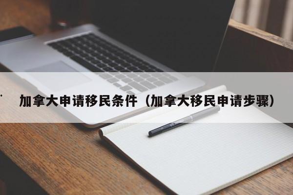 加拿大申请移民条件(加拿大移民申请步骤)