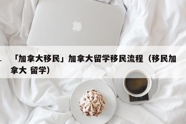 「加拿大移民」加拿大留学移民流程(移民加拿大 留学)