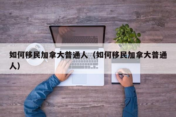 如何移民加拿大普通人(如何移民加拿大普通人)