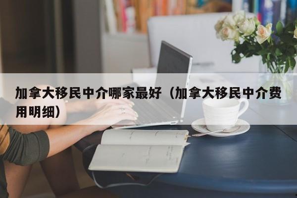 加拿大移民中介哪家最好(加拿大移民中介费用明细)