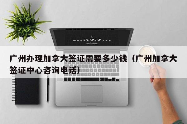 广州办理加拿大签证需要多少钱(广州加拿大签证中心咨询电话)