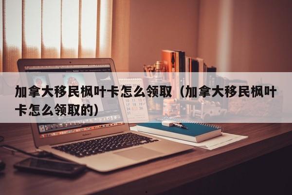 加拿大移民枫叶卡怎么领取(加拿大移民枫叶卡怎么领取的)