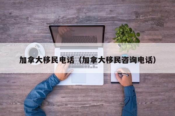 加拿大移民电话(加拿大移民咨询电话)