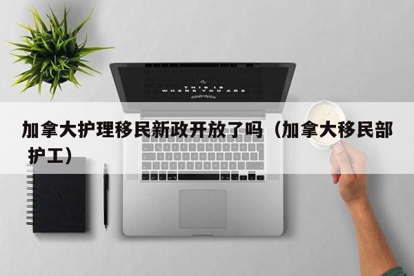 加拿大护理移民新政开放了吗(加拿大移民部 护工)