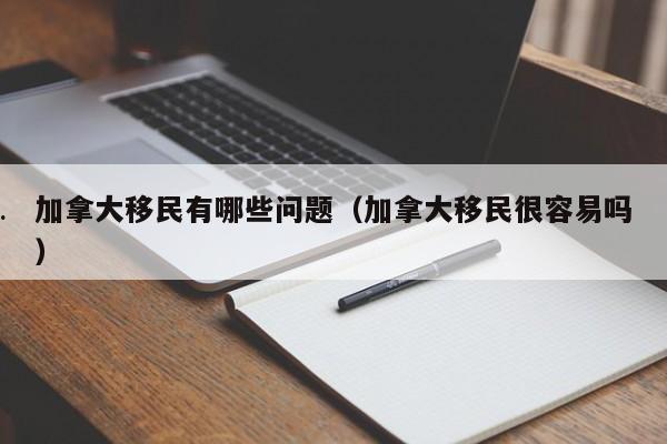 加拿大移民有哪些问题(加拿大移民很容易吗)