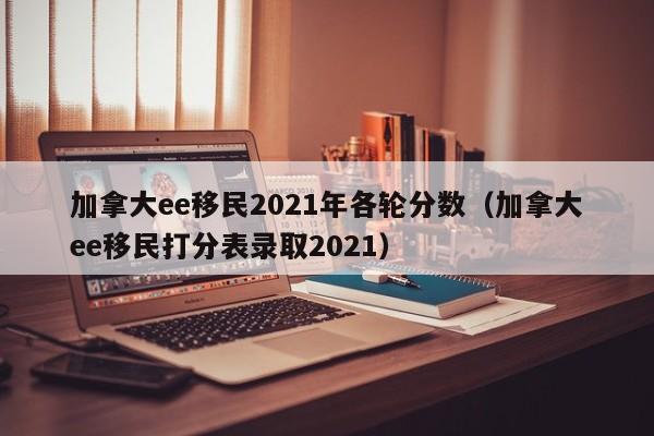 加拿大ee移民2021年各轮分数(加拿大ee移民打分表录取2021)