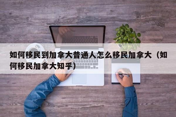 如何移民到加拿大普通人怎么移民加拿大(如何移民加拿大知乎)
