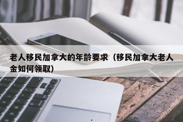 老人移民加拿大的年龄要求(移民加拿大老人金如何领取)
