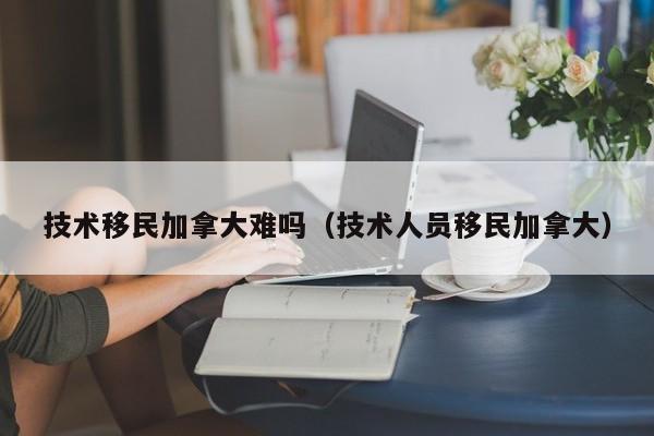 技术移民加拿大难吗(技术人员移民加拿大)