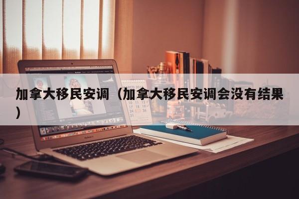 加拿大移民安调(加拿大移民安调会没有结果)