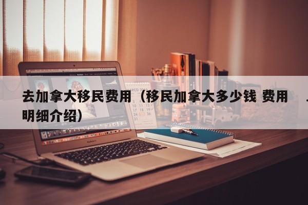 去加拿大移民费用(移民加拿大多少钱 费用明细介绍)