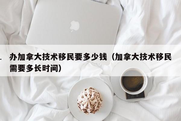 办加拿大技术移民要多少钱(加拿大技术移民需要多长时间)