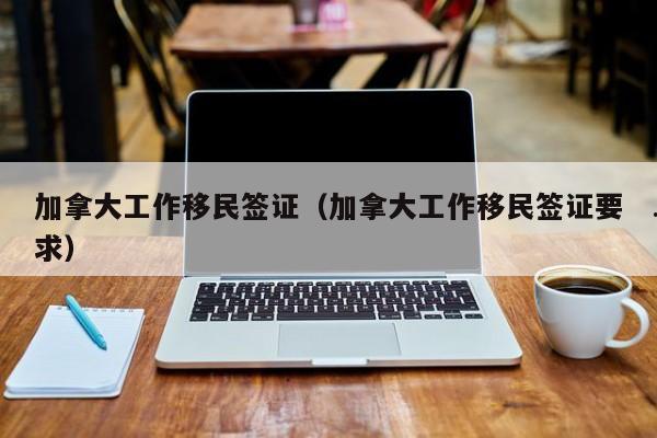 加拿大工作移民签证(加拿大工作移民签证要求)