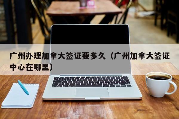 广州办理加拿大签证要多久(广州加拿大签证中心在哪里)