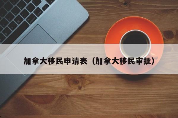 加拿大移民申请表(加拿大移民审批)