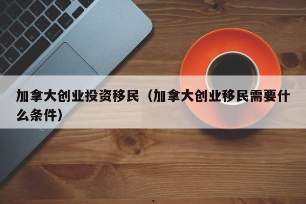 加拿大创业投资移民(加拿大创业移民需要什么条件)