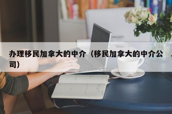 办理移民加拿大的中介(移民加拿大的中介公司)
