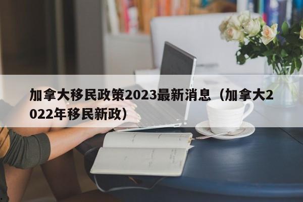 加拿大移民政策2023最新消息(加拿大2022年移民新政)