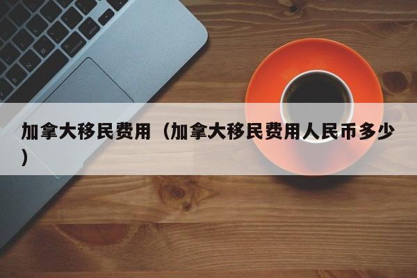加拿大移民费用(加拿大移民费用人民币多少)