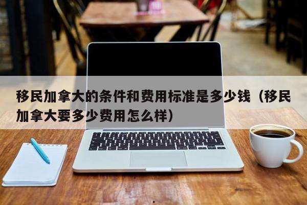 移民加拿大的条件和费用标准是多少钱(移民加拿大要多少费用怎么样)