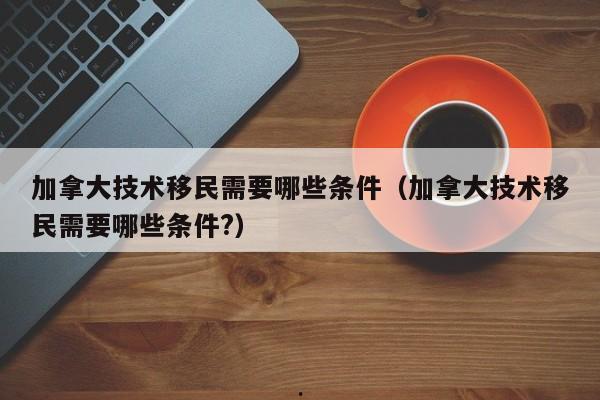 加拿大技术移民需要哪些条件(加拿大技术移民需要哪些条件?)