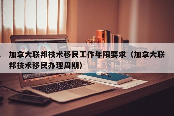 加拿大联邦技术移民工作年限要求(加拿大联邦技术移民办理周期)