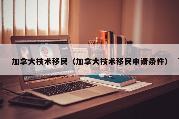加拿大技术移民(加拿大技术移民申请条件)