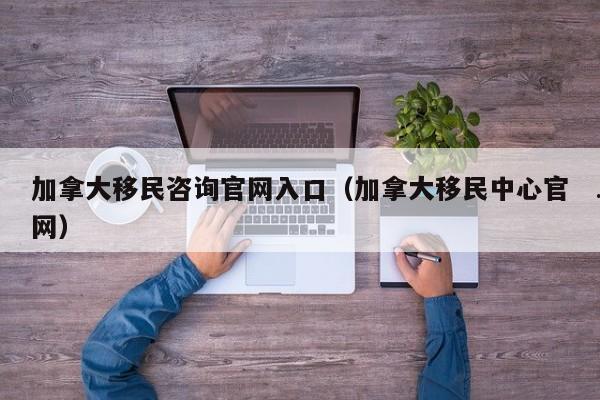 加拿大移民咨询官网入口(加拿大移民中心官网)